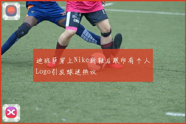 迪班萨穿上Nike新鞋后跟印有个人Logo引发球迷热议
