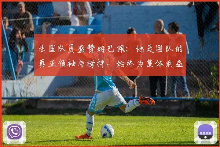 法国队员盛赞姆巴佩：他是团队的真正领袖与榜样，始终为集体利益考虑