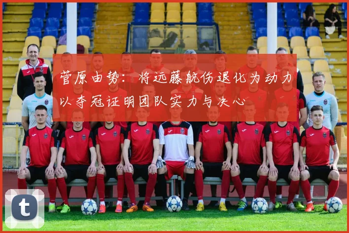 菅原由势：将远藤航伤退化为动力以夺冠证明团队实力与决心