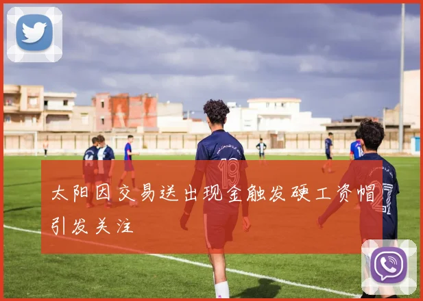 太阳因交易送出现金触发硬工资帽引发关注