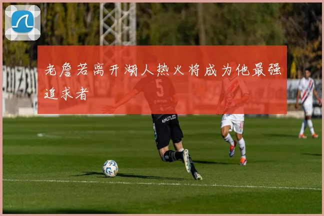 老詹若离开湖人热火将成为他最强追求者