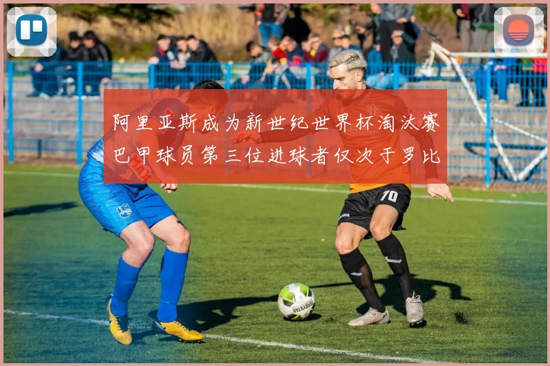 阿里亚斯成为新世纪世界杯淘汰赛巴甲球员第三位进球者仅次于罗比尼奥