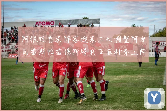 阿根廷首发阵容迎来三处调整阿尔瓦雷斯帕雷德斯塔利亚菲科齐上阵