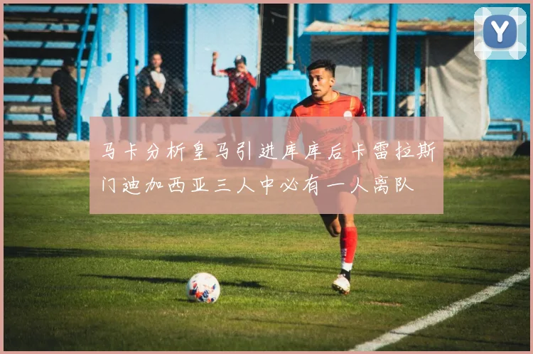 马卡分析皇马引进库库后卡雷拉斯门迪加西亚三人中必有一人离队