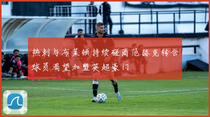 热刺与布莱顿持续磋商范赫克转会球员渴望加盟英超豪门
