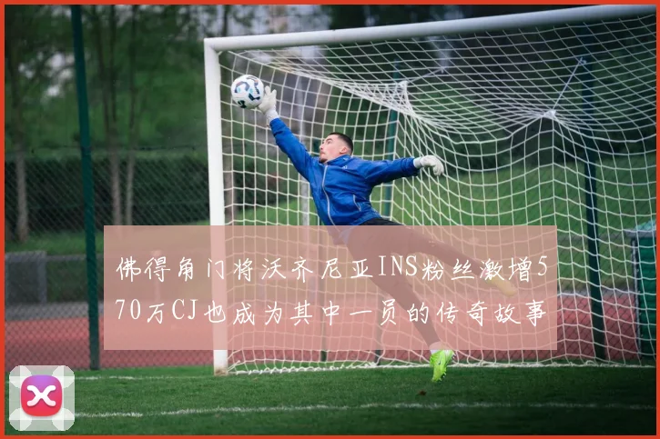 佛得角门将沃齐尼亚INS粉丝激增570万CJ也成为其中一员的传奇故事