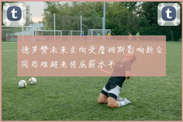 德罗赞未来去向受詹姆斯影响新合同恐难超老将底薪水平